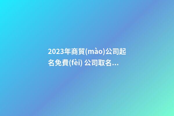 2023年商貿(mào)公司起名免費(fèi) 公司取名大全免費(fèi)2023年